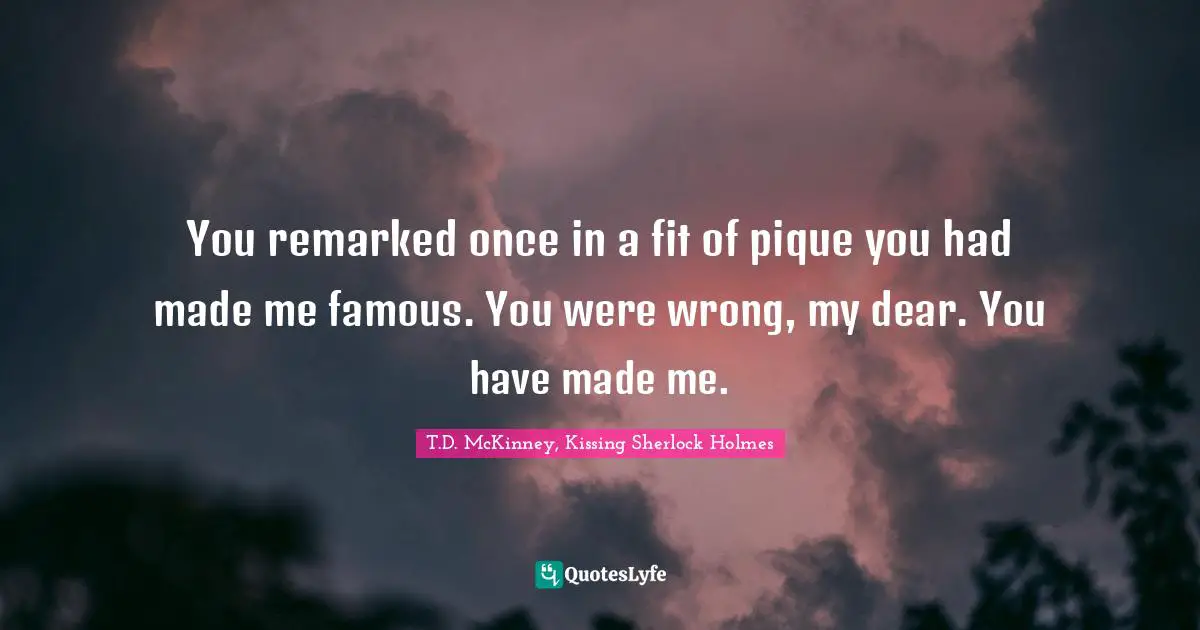 You remarked once in a fit of pique you had made me famous. You were wrong, my dear. You have made me.