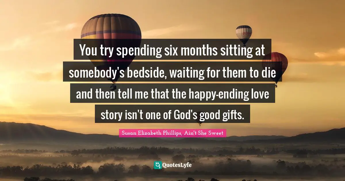 You try spending six months sitting at somebody's bedside, waiting for them to die and then tell me that the happy-ending love story isn't one of God's good gifts.