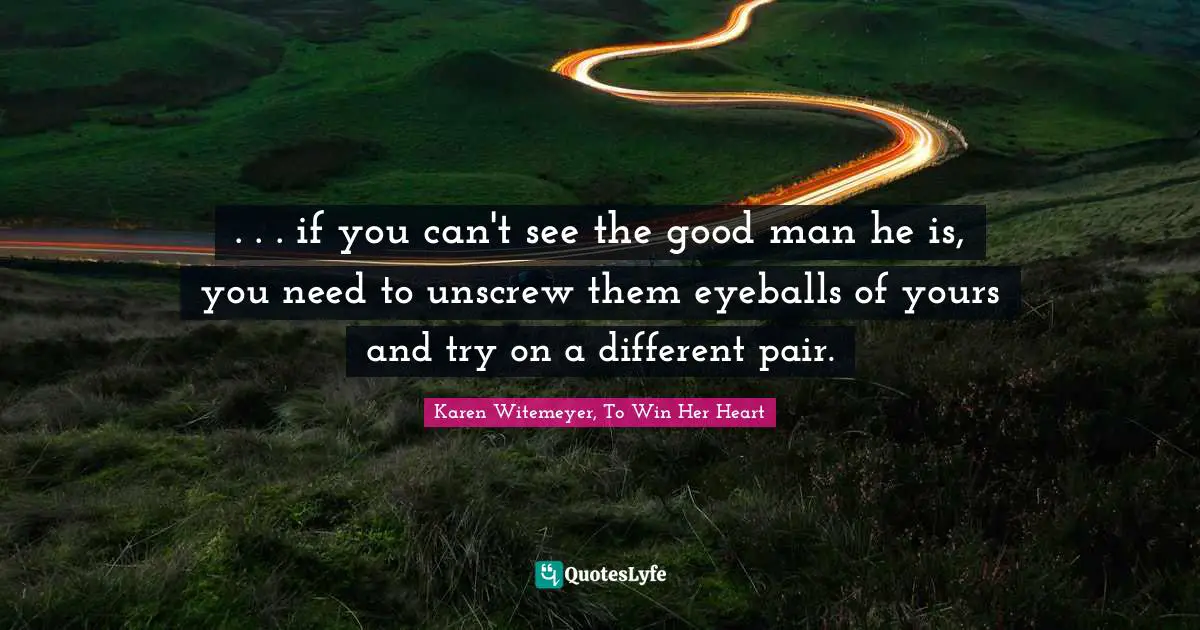 . . . if you can't see the good man he is, you need to unscrew them eyeballs of yours and try on a different pair.