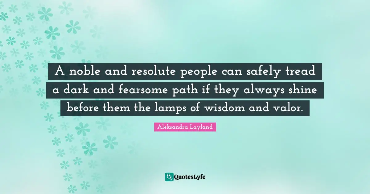 A noble and resolute people can safely tread a dark and fearsome path if they always shine before them the lamps of wisdom and valor.