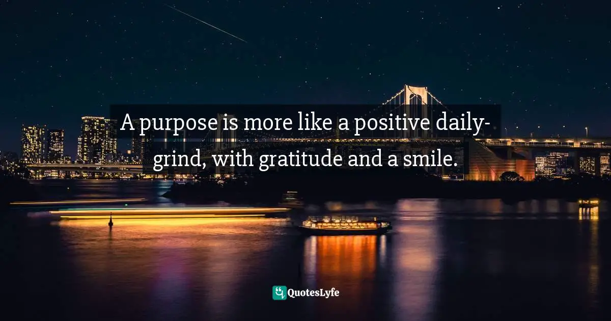 A purpose is more like a positive daily-grind, with gratitude and a smile.
