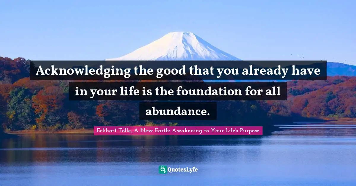 Eckhart Tolle, A New Earth: Awakening To Your Life's Purpose Quotes: "Acknowledging the good that you already have in your life is the foundation for all abundance."