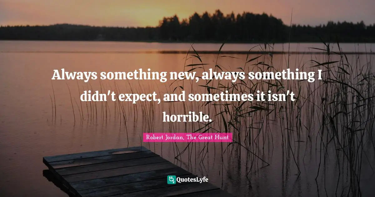 Always something new, always something I didn't expect, and sometimes it isn't horrible.