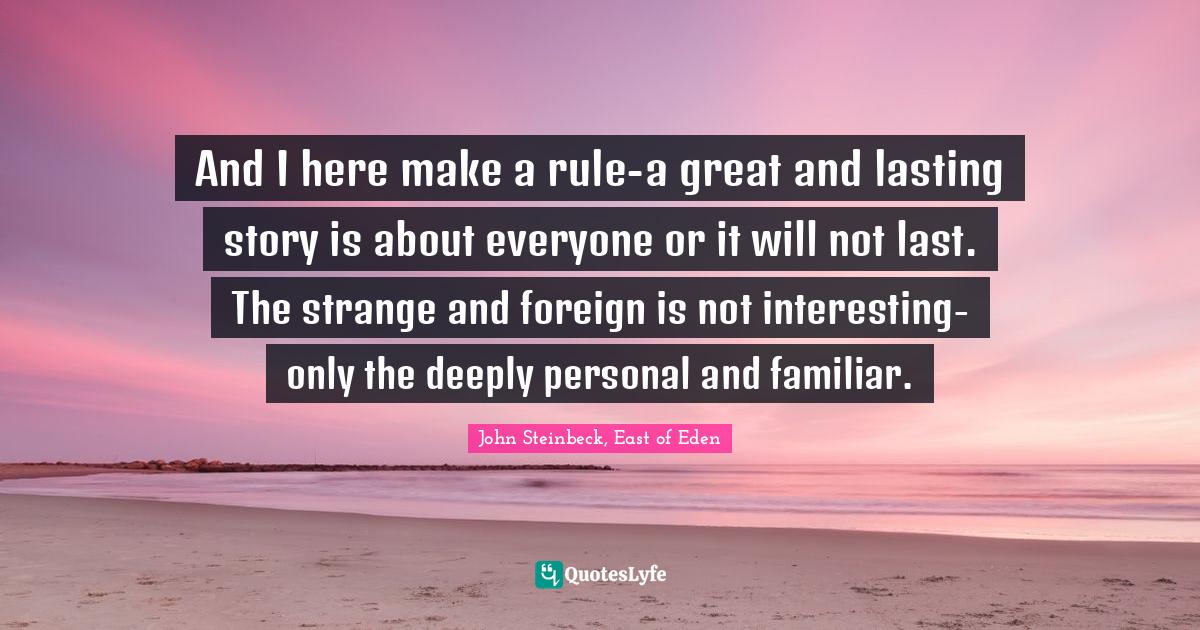 And I here make a rule-a great and lasting story is about everyone or it will not last. The strange and foreign is not interesting-only the deeply personal and familiar.