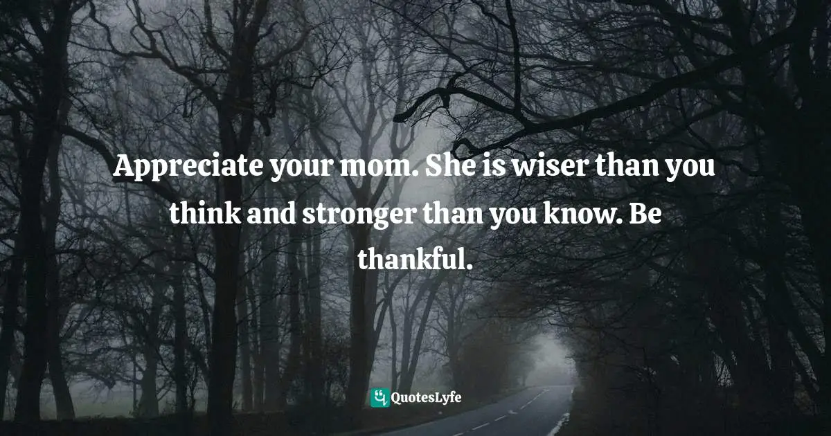 Appreciate your mom. She is wiser than you think and stronger than you know. Be thankful.