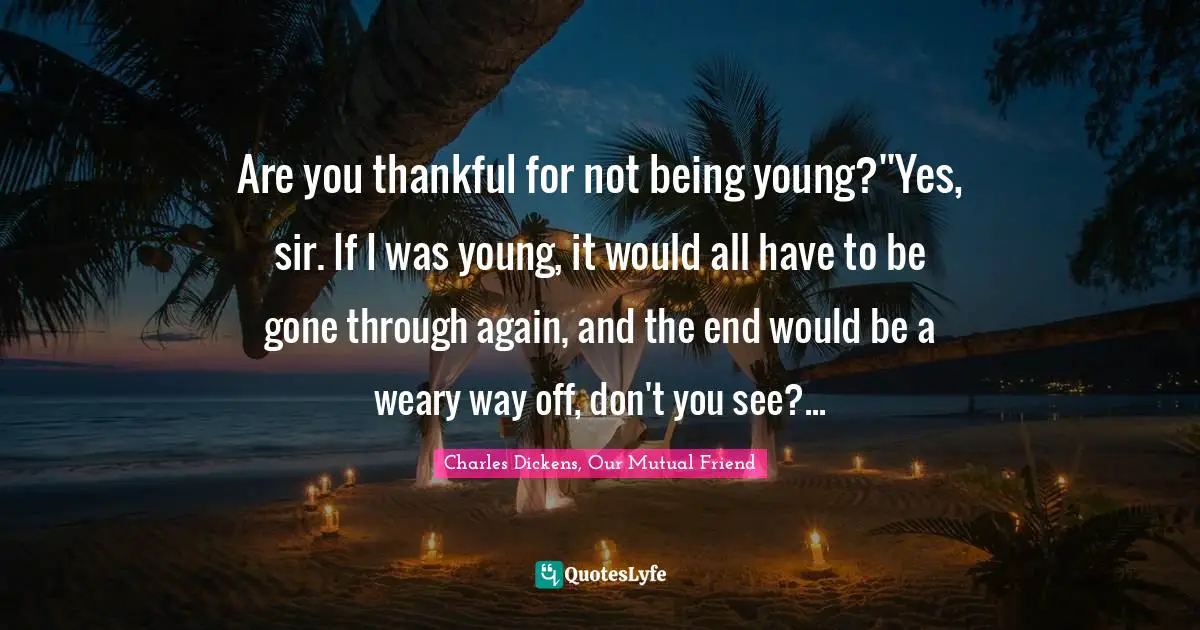 Charles Dickens, Our Mutual Friend Quotes: Are you thankful for not being young?''Yes, sir. If I was young, it would all have to be gone through again, and the end would be a weary way off, don't you see?...