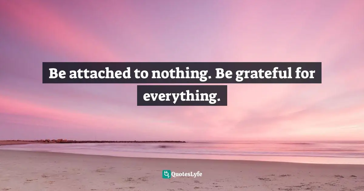 Be attached to nothing. Be grateful for everything.