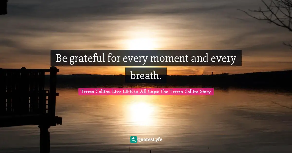 Be grateful for every moment and every breath.