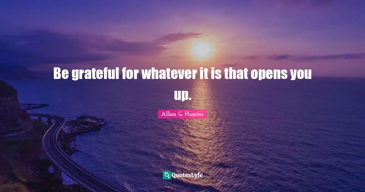 Be grateful for whatever it is that opens you up.