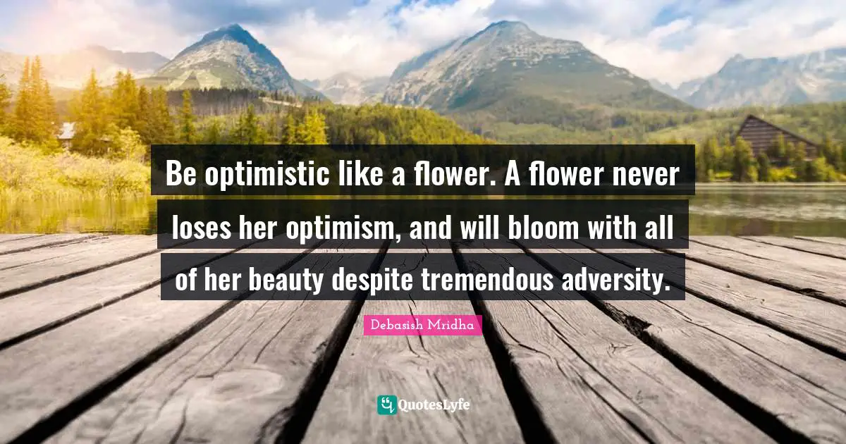 Be optimistic like a flower. A flower never loses her optimism, and will bloom with all of her beauty despite tremendous adversity.
