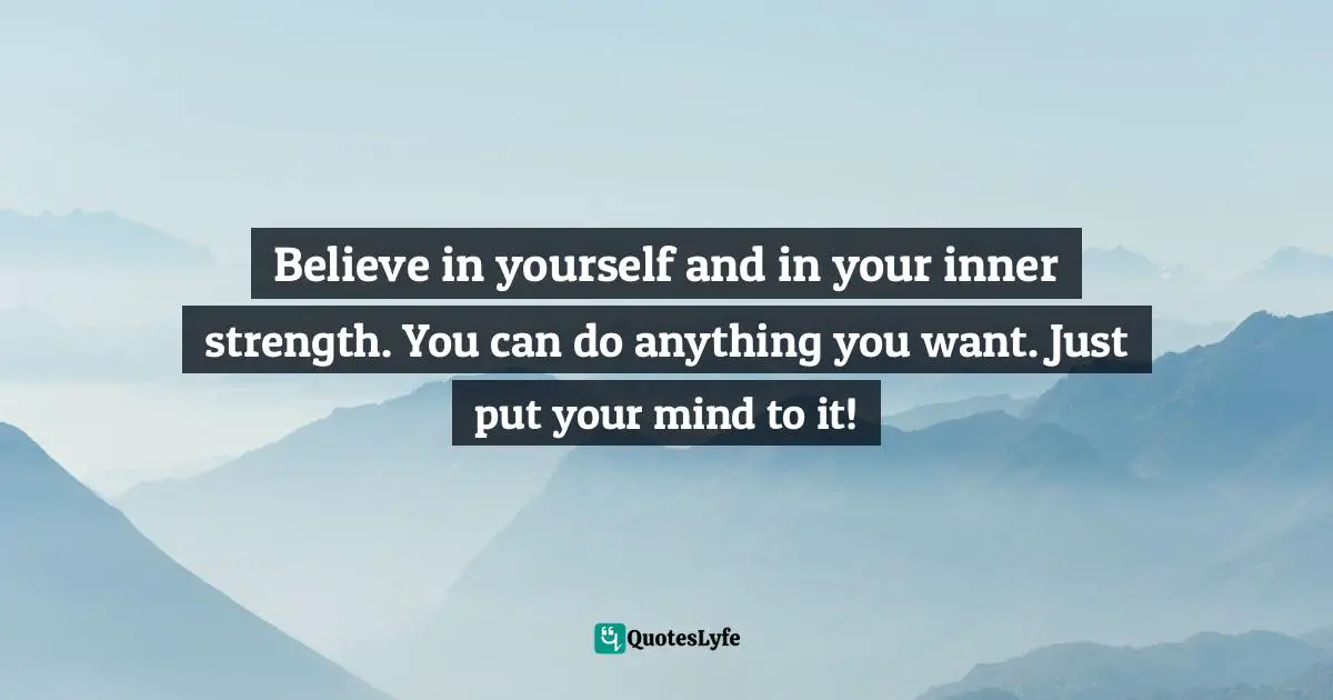 Believe in yourself and in your inner strength. You can do anything you want. Just put your mind to it!