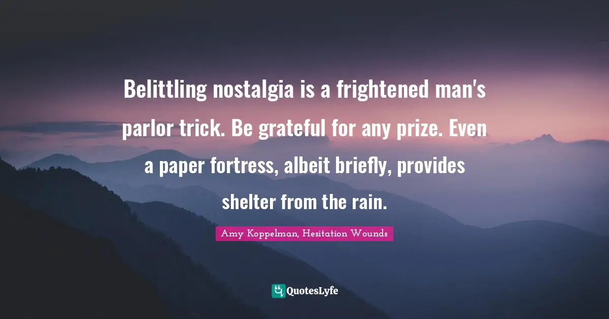 Belittling nostalgia is a frightened man's parlor trick. Be grateful for any prize. Even a paper fortress, albeit briefly, provides shelter from the rain.