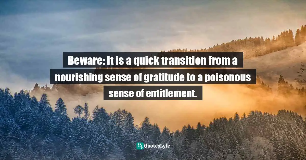 Beware: It is a quick transition from a nourishing sense of gratitude to a poisonous sense of entitlement.