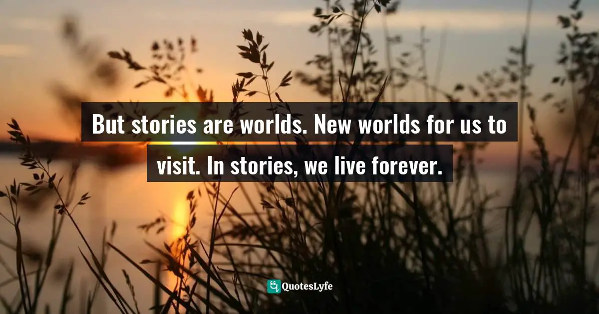 But stories are worlds. New worlds for us to visit. In stories, we live forever.