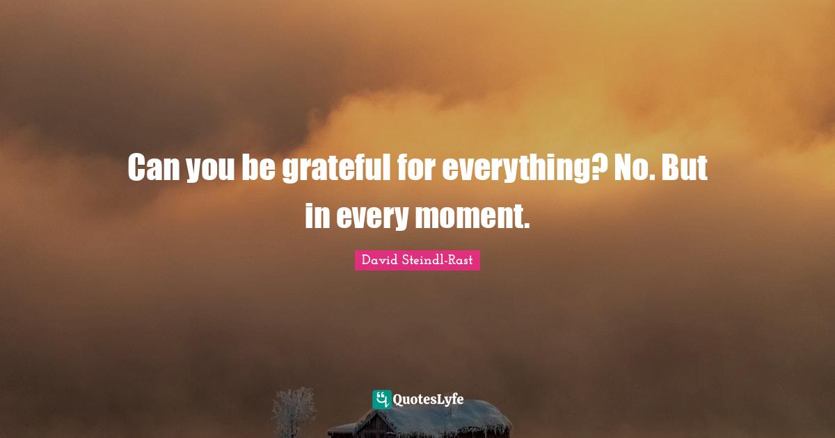 Can you be grateful for everything? No. But in every moment.
