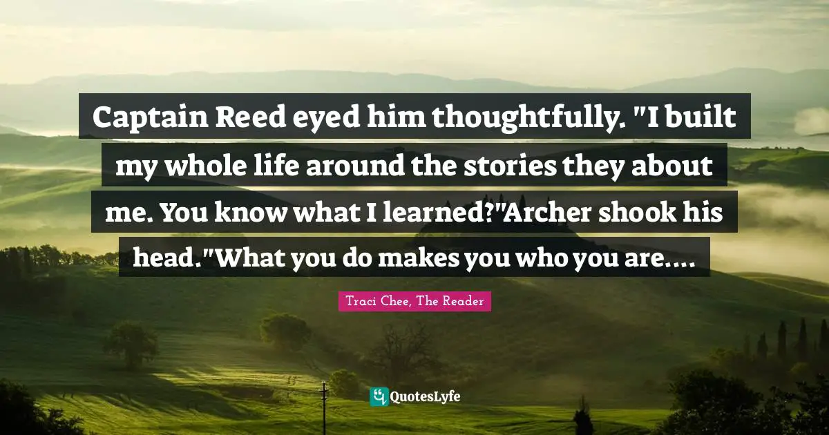 Captain Reed eyed him thoughtfully. "I built my whole life around the stories they about me. You know what I learned?"Archer shook his head."What you do makes you who you are....