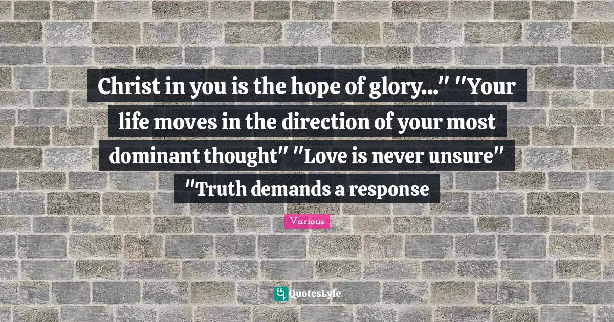 Various Quotes: "Christ in you is the hope of glory..." "Your life moves in the direction of your most dominant thought" "Love is never unsure" "Truth demands a response"