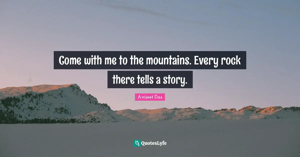 Come with me to the mountains. Every rock there tells a story.