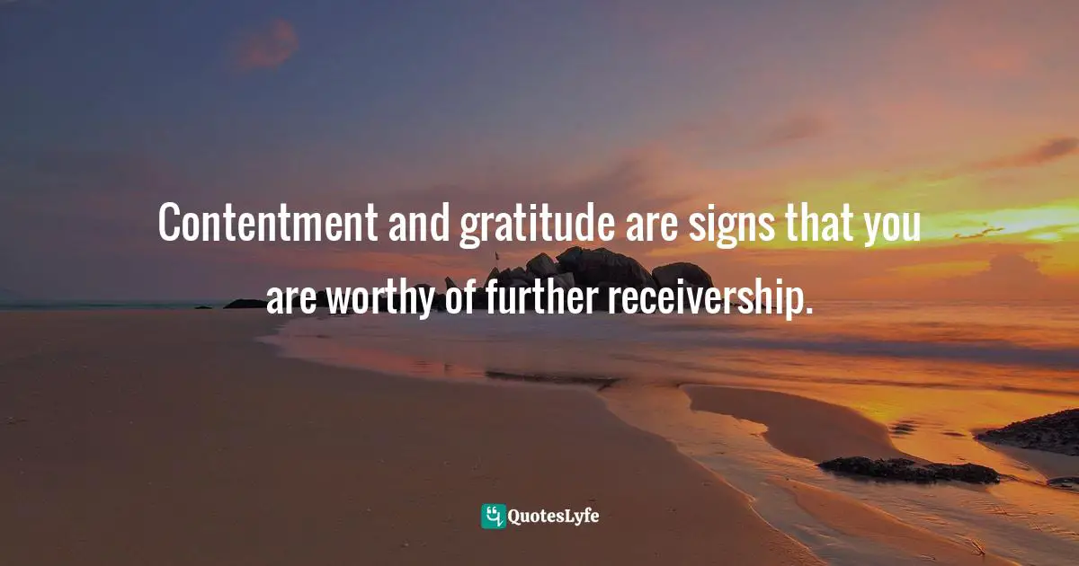 Contentment and gratitude are signs that you are worthy of further receivership.