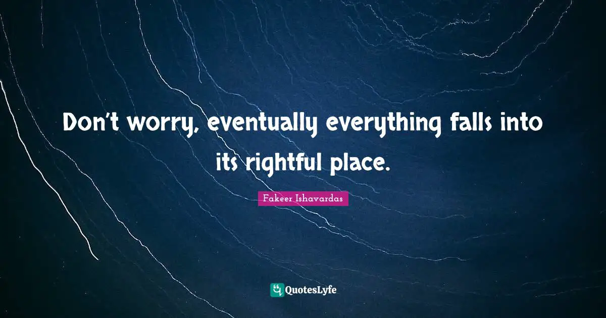 Don’t worry, eventually everything falls into its rightful place.