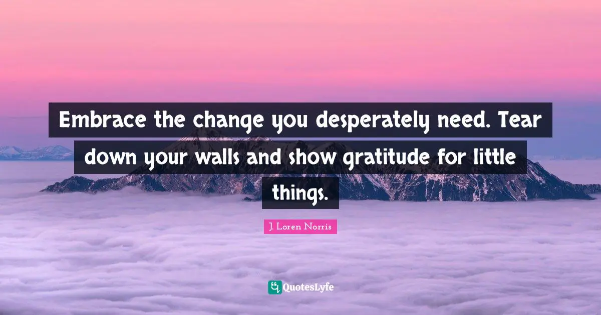 Embrace the change you desperately need. Tear down your walls and show gratitude for little things.
