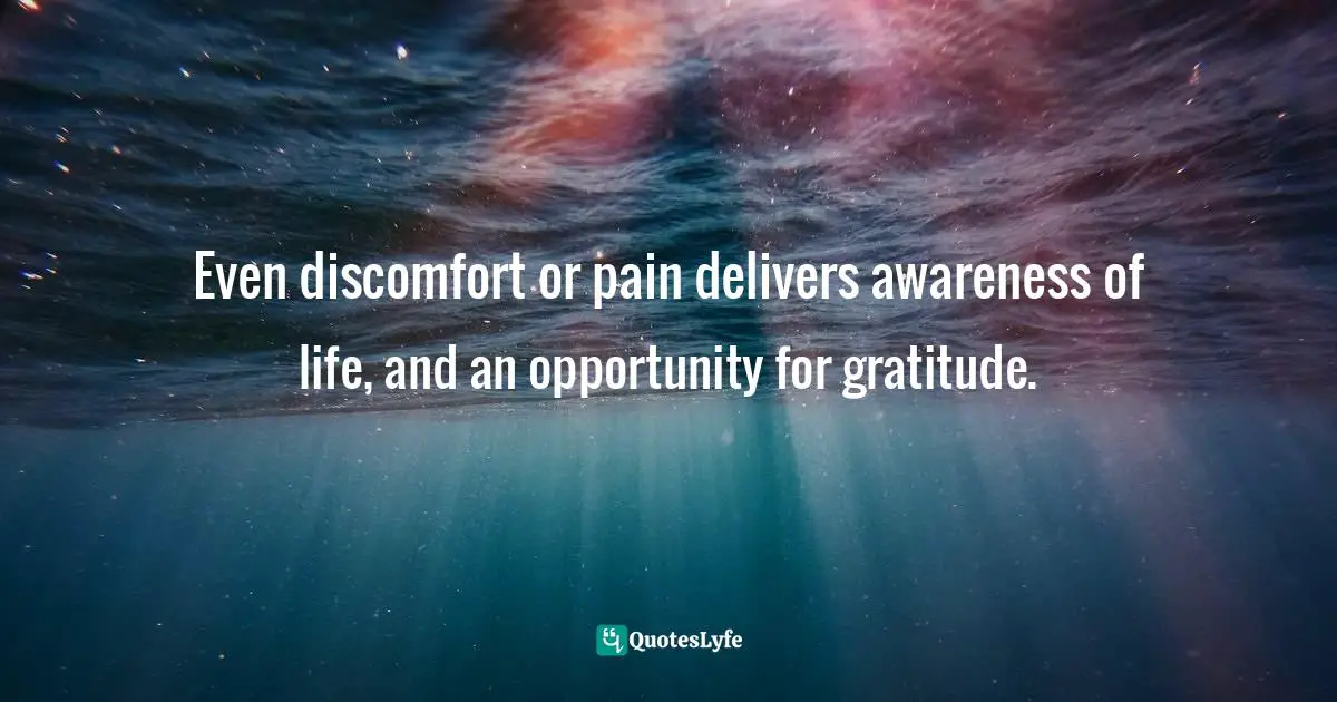 Even discomfort or pain delivers awareness of life, and an opportunity for gratitude.