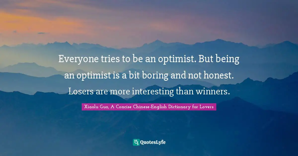 Everyone tries to be an optimist. But being an optimist is a bit boring and not honest. Losers are more interesting than winners.