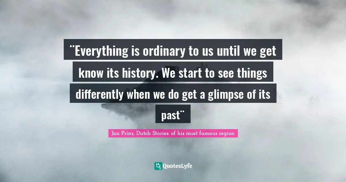 ¨Everything is ordinary to us until we get know its history. We start to see things differently when we do get a glimpse of its past¨