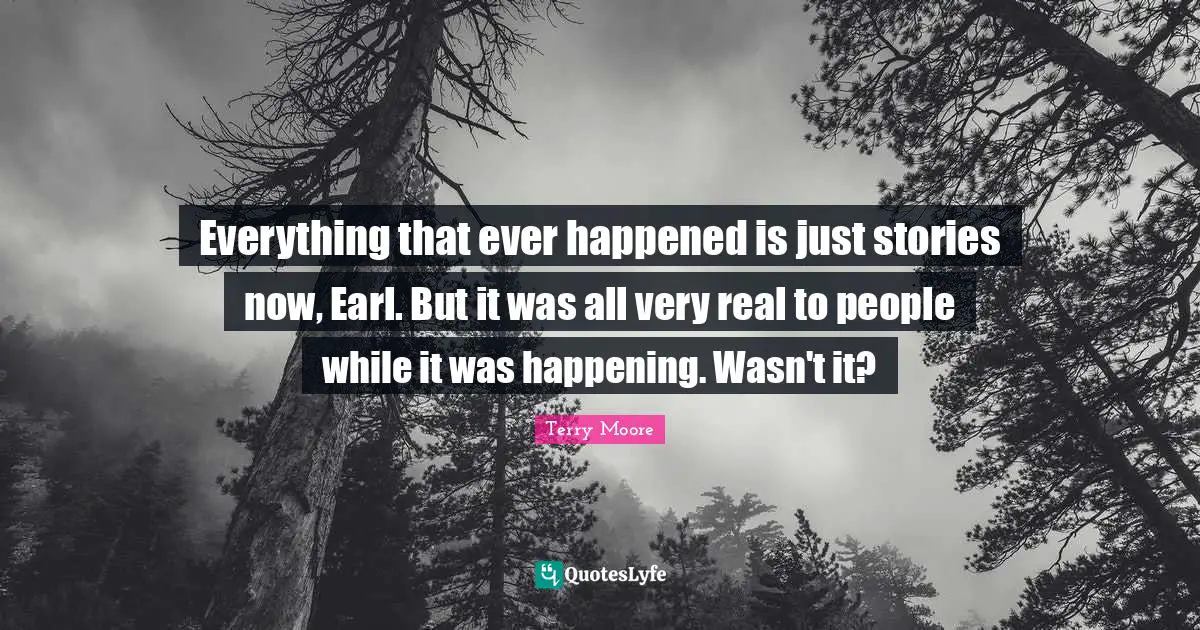 Everything that ever happened is just stories now, Earl. But it was all very real to people while it was happening. Wasn't it?