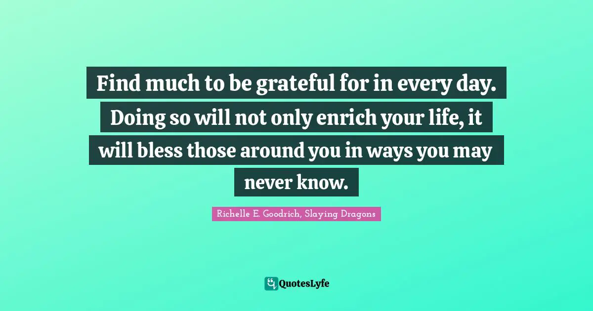 Find much to be grateful for in every day. Doing so will not only enrich your life, it will bless those around you in ways you may never know.