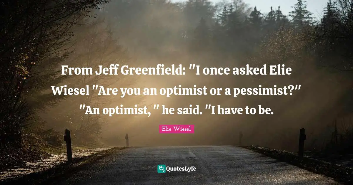 From Jeff Greenfield: "I once asked Elie Wiesel "Are you an optimist or a pessimist?" "An optimist, " he said. "I have to be.