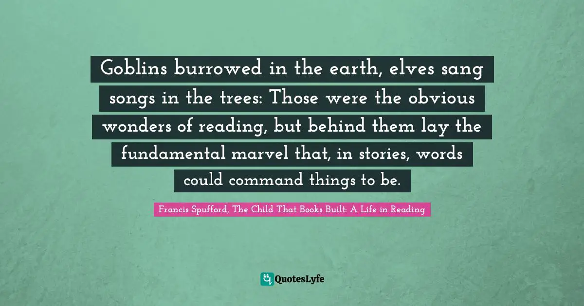 Goblins burrowed in the earth, elves sang songs in the trees: Those were the obvious wonders of reading, but behind them lay the fundamental marvel that, in stories, words could command things to be.