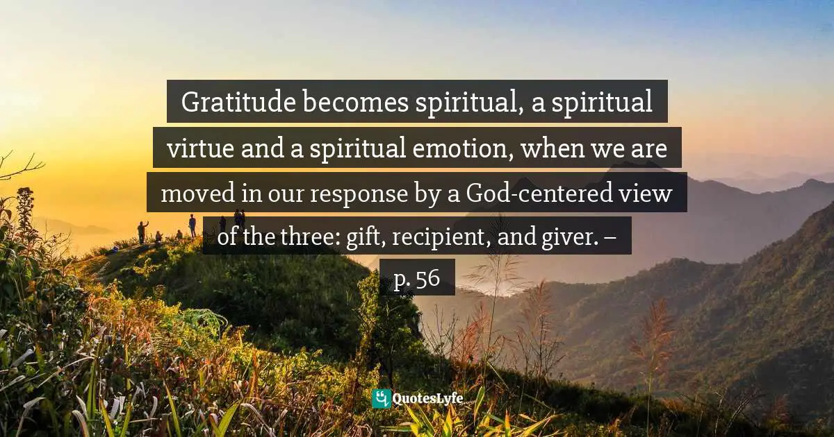 Gratitude becomes spiritual, a spiritual virtue and a spiritual emotion, when we are moved in our response by a God-centered view of the three: gift, recipient, and giver. – p. 56