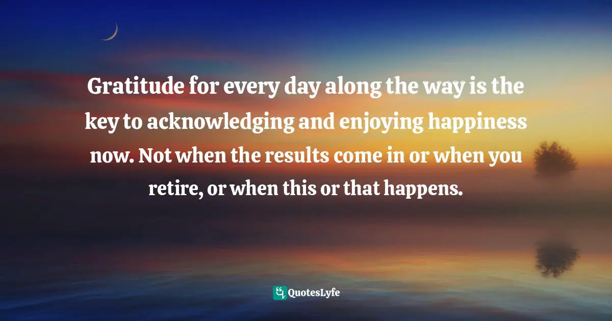 Gratitude for every day along the way is the key to acknowledging and enjoying happiness now. Not when the results come in or when you retire, or when this or that happens.
