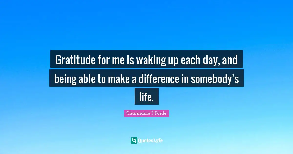 Gratitude for me is waking up each day, and being able to make a difference in somebody’s life.