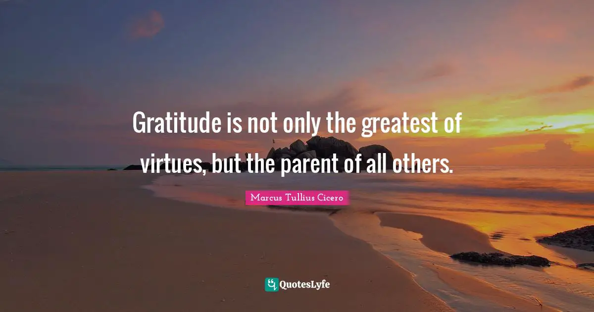 Gratitude is not only the greatest of virtues, but the parent of all others.