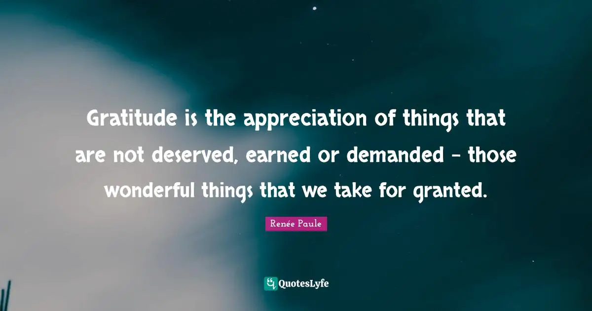 Gratitude is the appreciation of things that are not deserved, earned or demanded - those wonderful things that we take for granted.