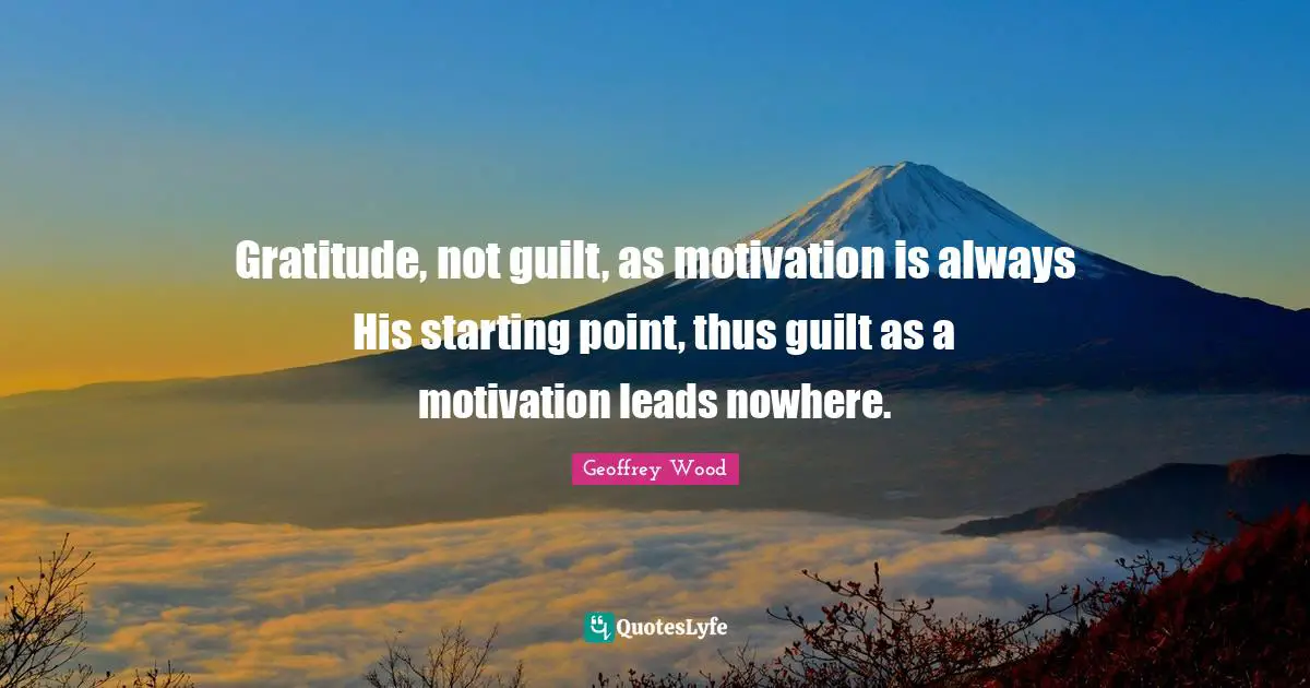 Geoffrey Wood Quotes: "Gratitude, not guilt, as motivation is always His starting point, thus guilt as a motivation leads nowhere."