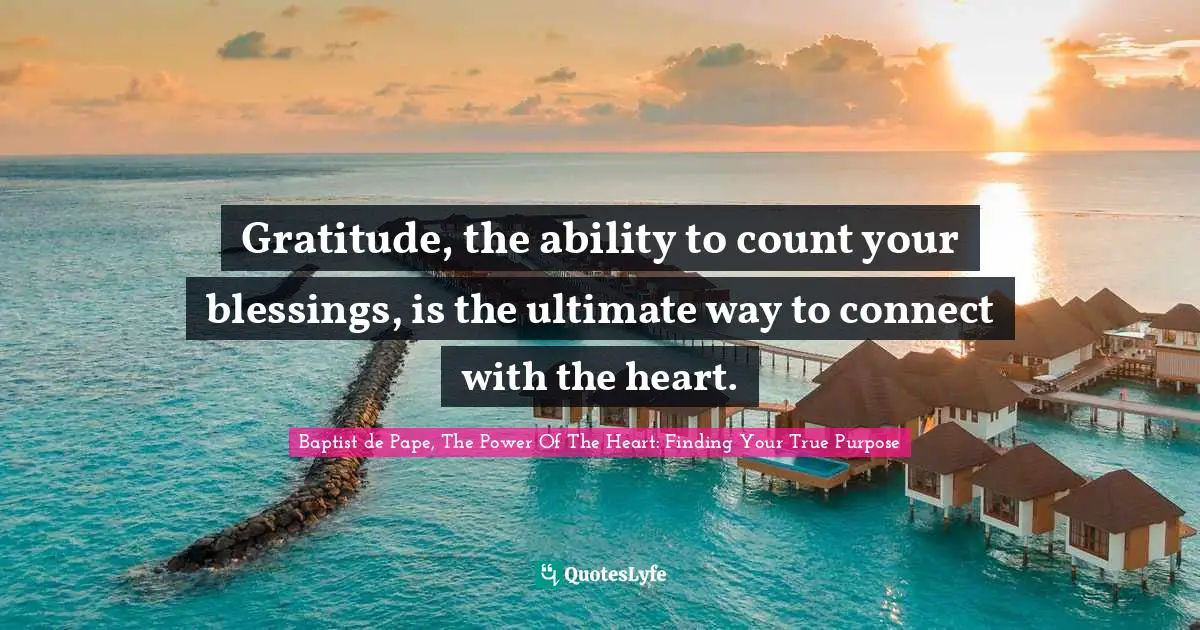 Gratitude, the ability to count your blessings, is the ultimate way to connect with the heart.