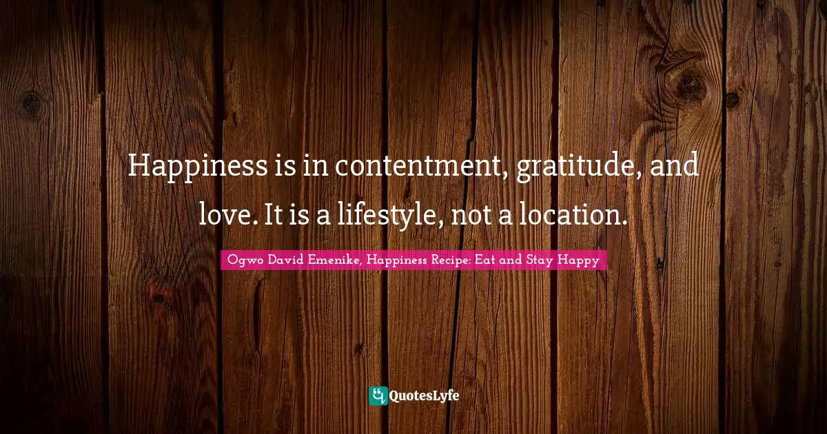 Happiness is in contentment, gratitude, and love. It is a lifestyle, not a location.