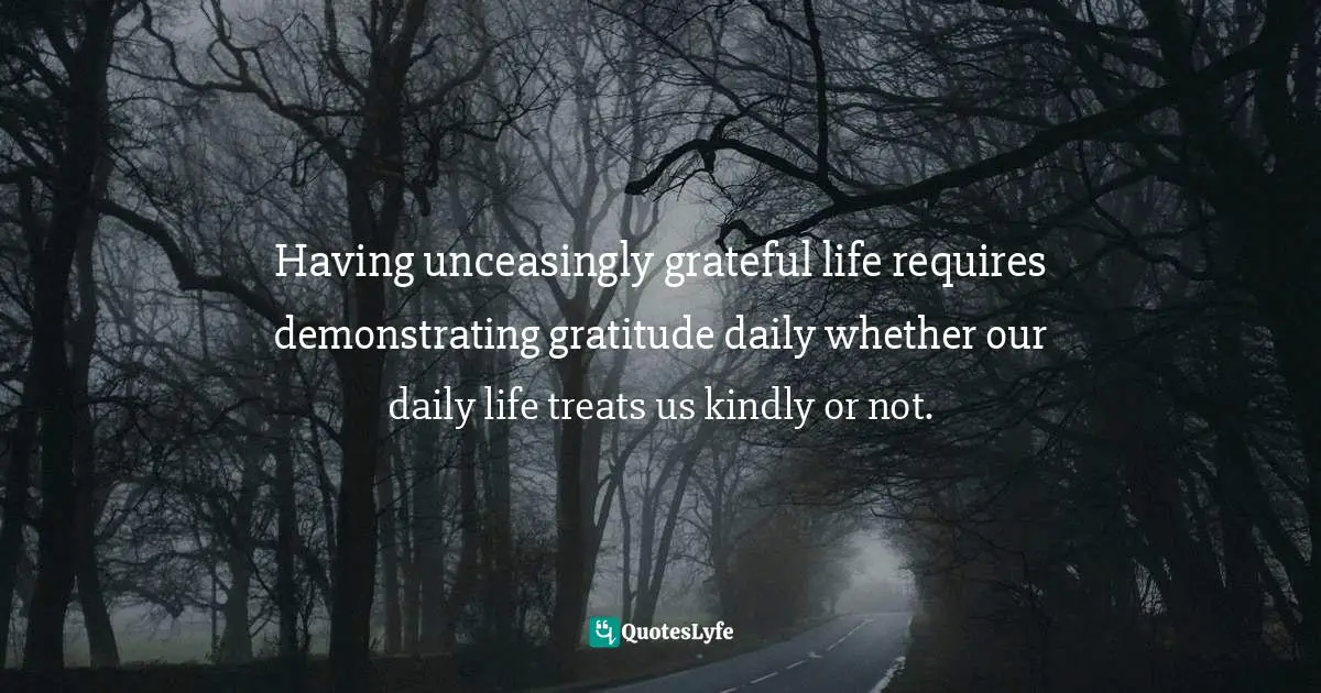 Having unceasingly grateful life requires demonstrating gratitude daily whether our daily life treats us kindly or not.