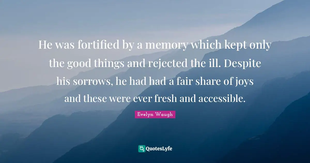 He was fortified by a memory which kept only the good things and rejected the ill. Despite his sorrows, he had had a fair share of joys and these were ever fresh and accessible.