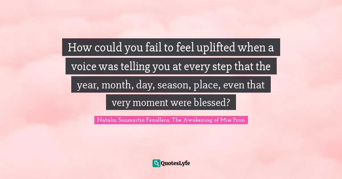 How could you fail to feel uplifted when a voice was telling you at every step that the year, month, day, season, place, even that very moment were blessed?