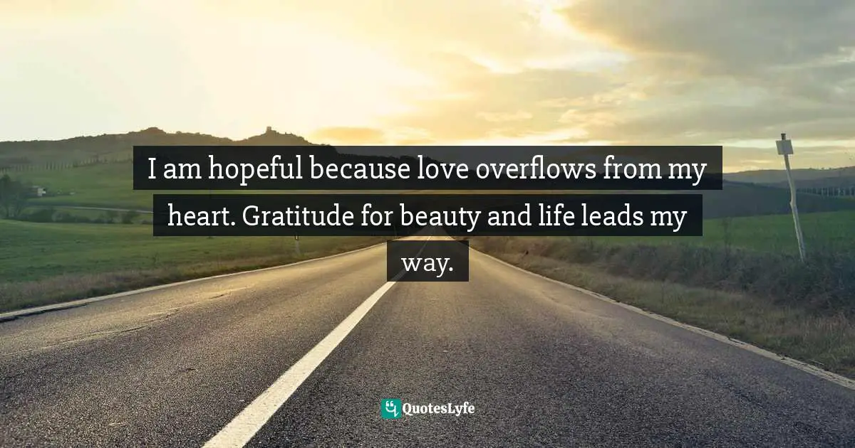 I am hopeful because love overflows from my heart. Gratitude for beauty and life leads my way.
