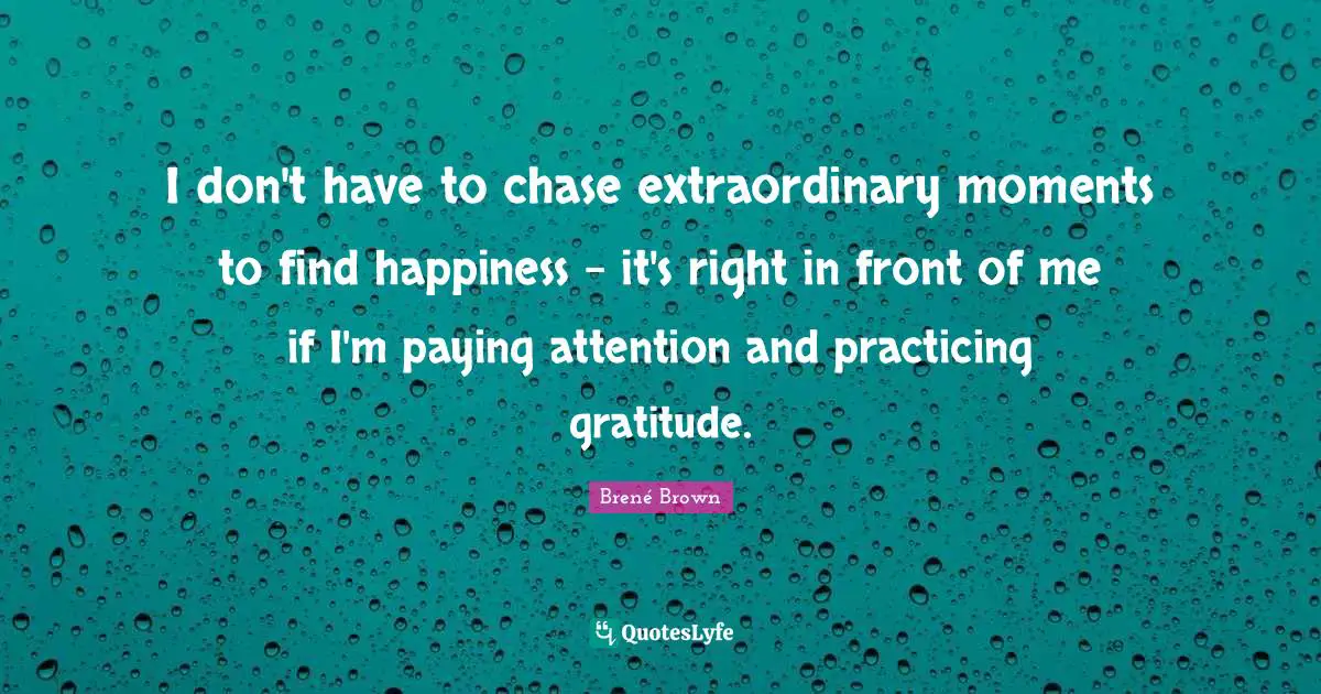 I don't have to chase extraordinary moments to find happiness - it's right in front of me if I'm paying attention and practicing gratitude.
