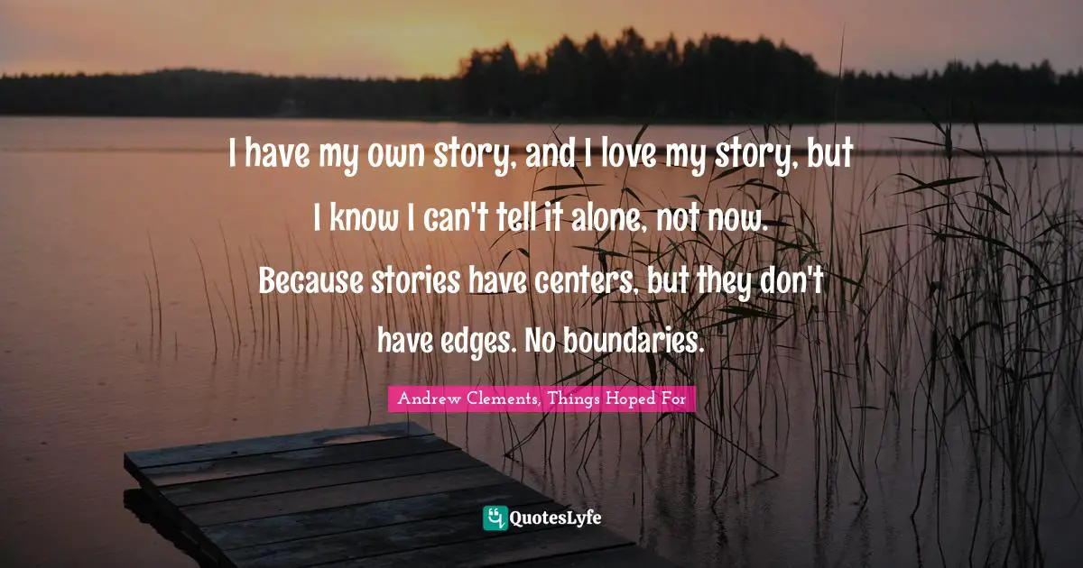 I have my own story, and I love my story, but I know I can't tell it alone, not now. Because stories have centers, but they don't have edges. No boundaries.