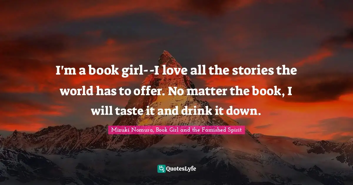 I'm a book girl--I love all the stories the world has to offer. No matter the book, I will taste it and drink it down.