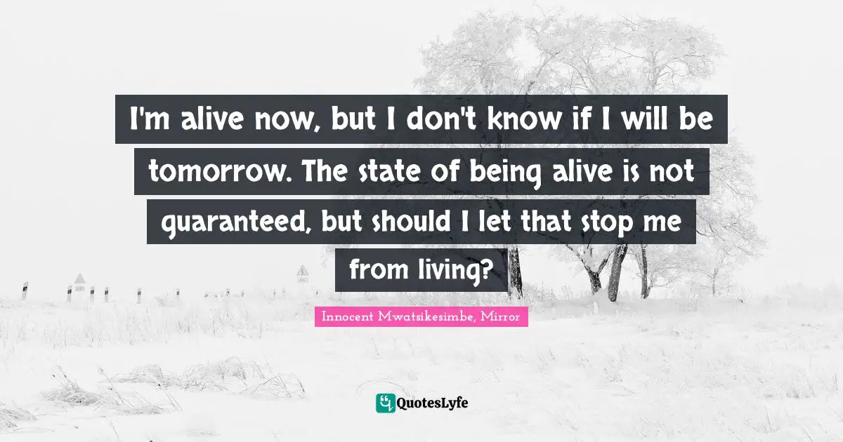 I'm alive now, but I don't know if I will be tomorrow. The state of being alive is not guaranteed, but should I let that stop me from living?