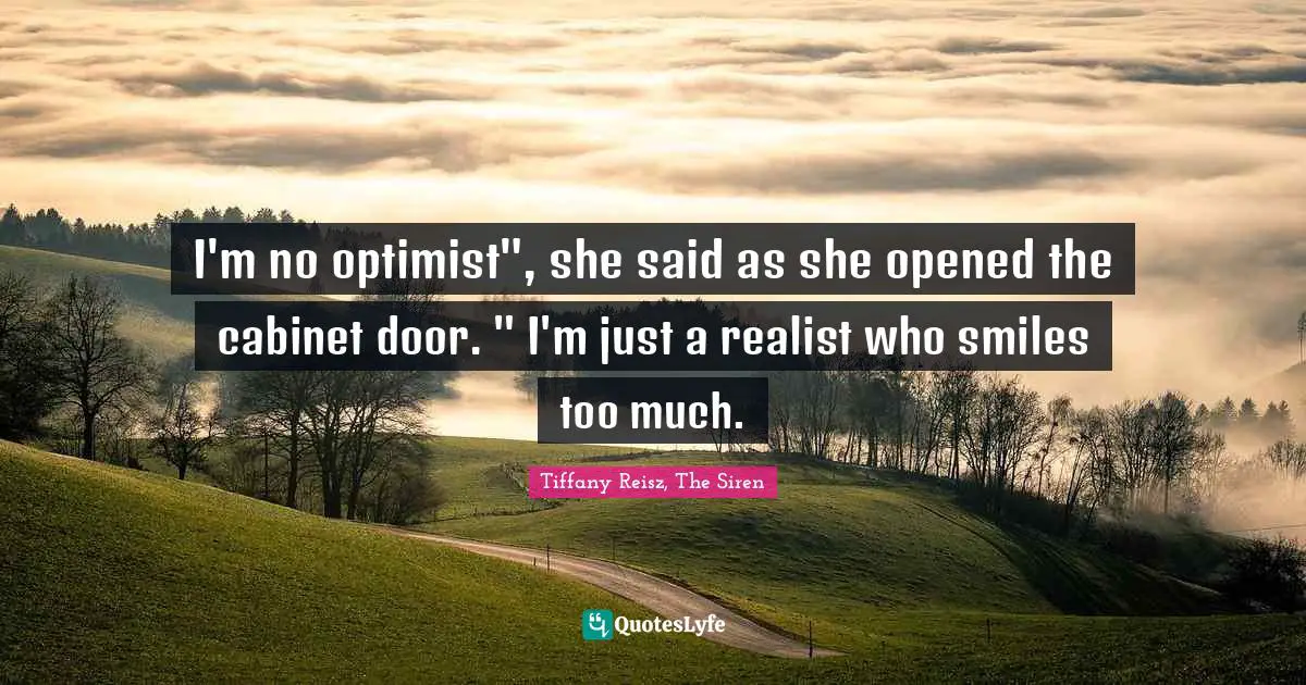 I'm no optimist", she said as she opened the cabinet door. " I'm just a realist who smiles too much.