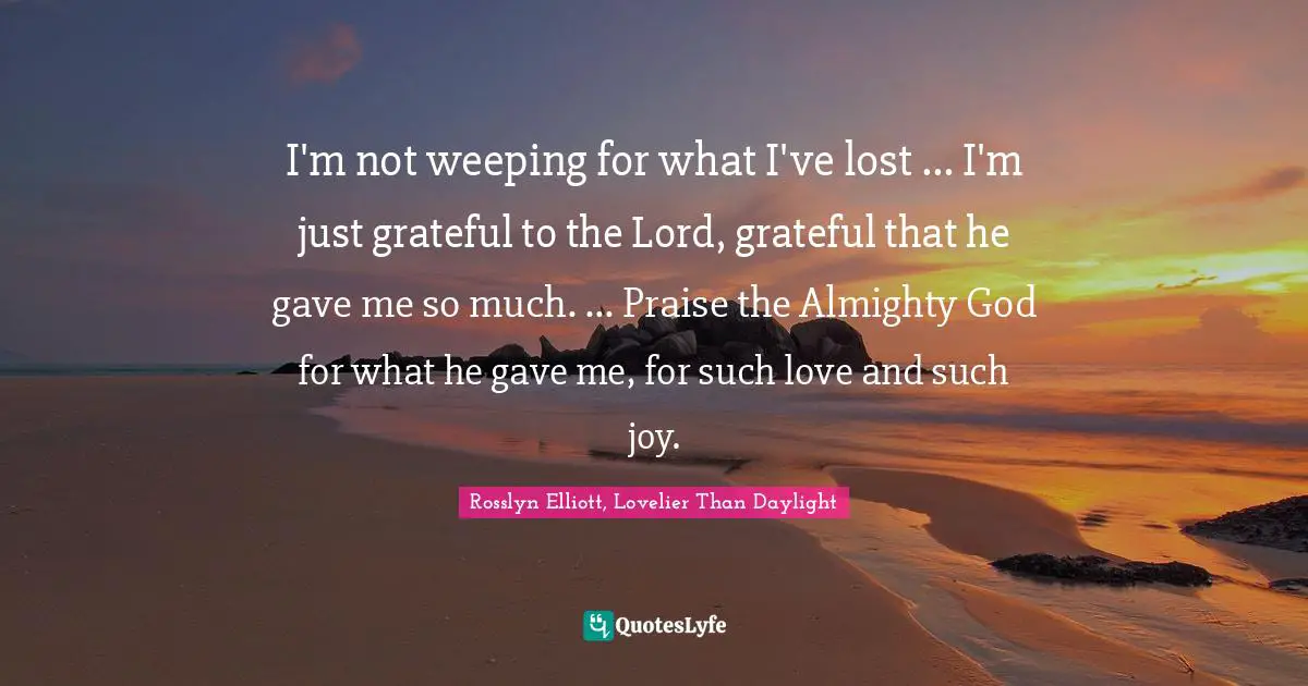I'm not weeping for what I've lost ... I'm just grateful to the Lord, grateful that he gave me so much. ... Praise the Almighty God for what he gave me, for such love and such joy.